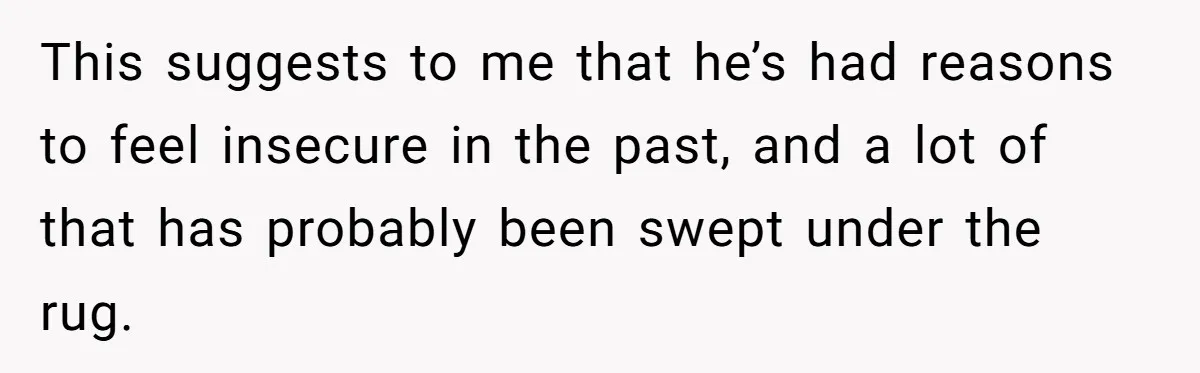 This suggests to me that he’s had reasons to feel insecure in the past, and a lot of that has probably been swept under the rug.