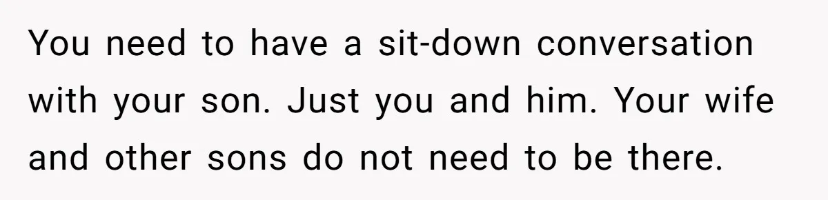 You need to have a sit-down conversation with your son. Just you and him. Your wife and other sons do not need to be there.