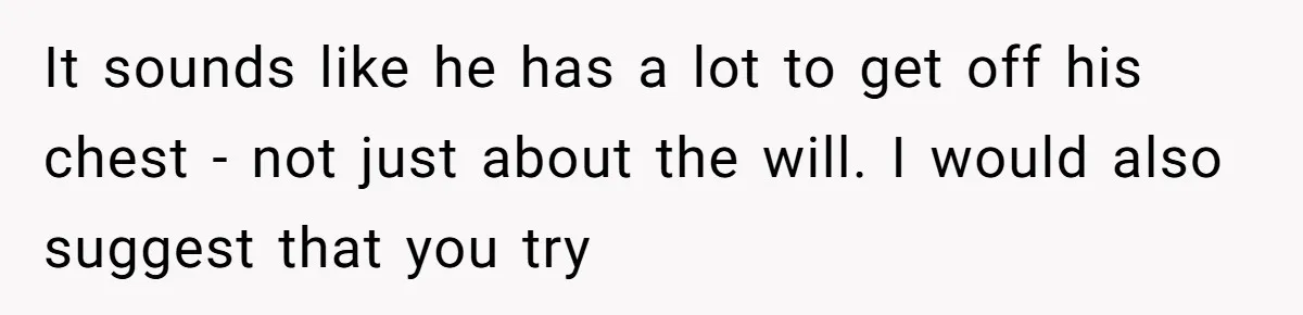 It sounds like he has a lot to get off his chest - not just about the will. I would also suggest that you try
