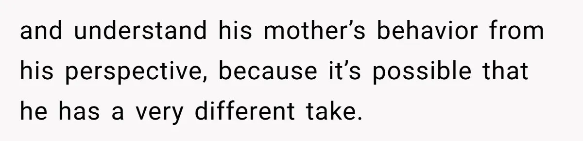 and understand his mother’s behavior from his perspective, because it’s possible that he has a very different take.