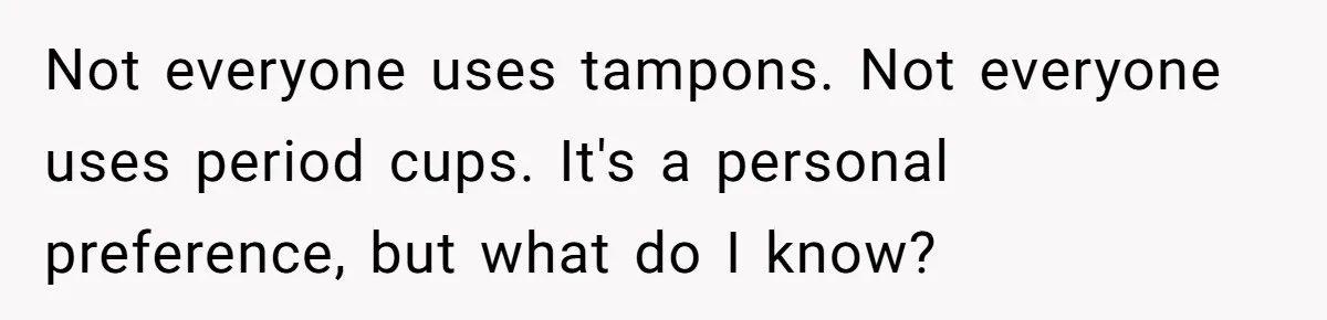 Not everyone uses tampons. Not everyone uses period cups. It's a personal preference, but what do I know?