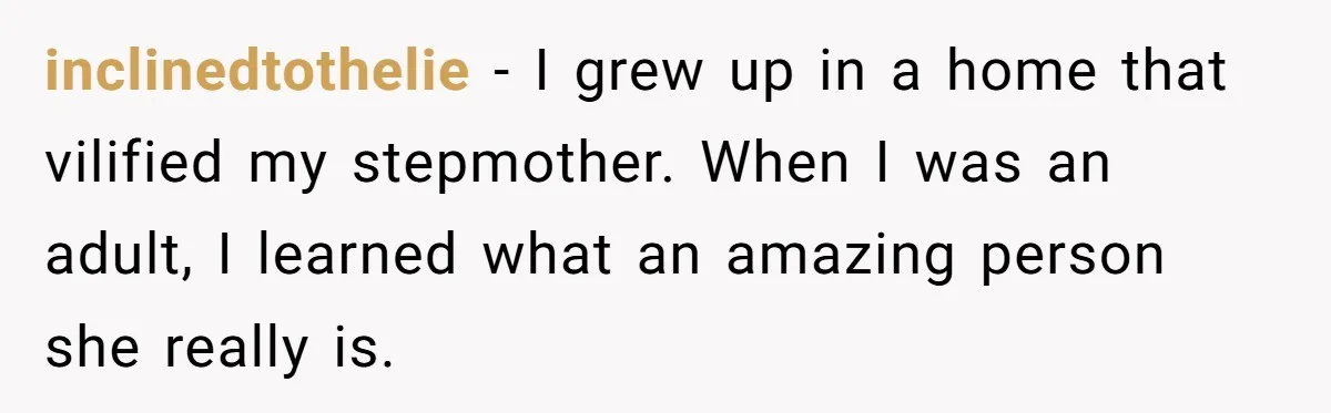 inclinedtothelie − I grew up in a home that vilified my stepmother. When I was an adult, I learned what an amazing person she really is.