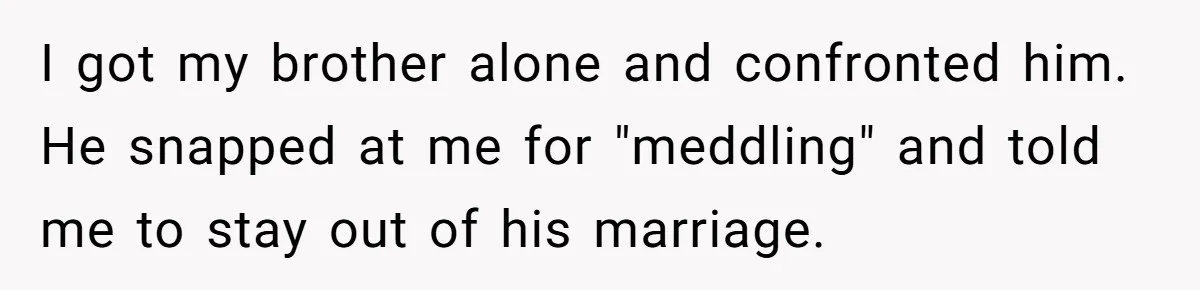 I got my brother alone and confronted him. He snapped at me for "meddling" and told me to stay out of his marriage.