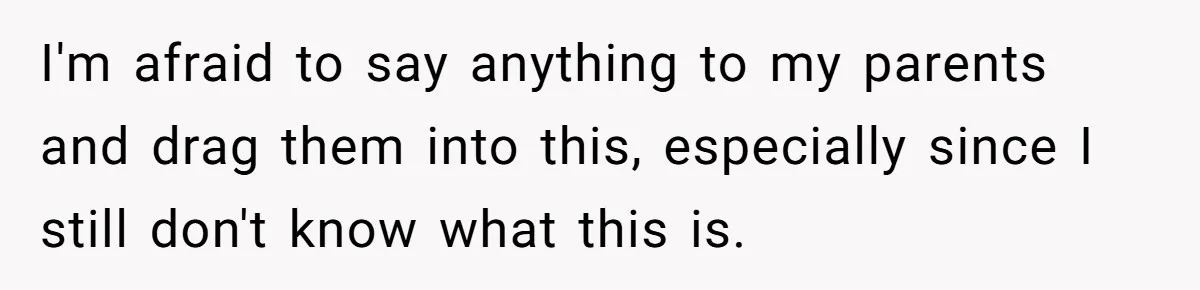 I'm afraid to say anything to my parents and drag them into this, especially since I still don't know what this is.