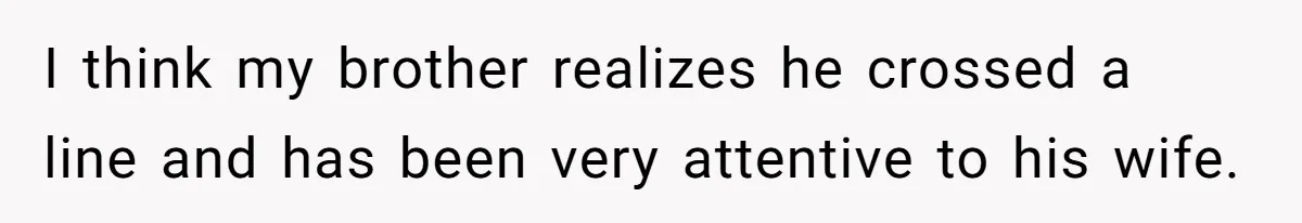 I think my brother realizes he crossed a line and has been very attentive to his wife.