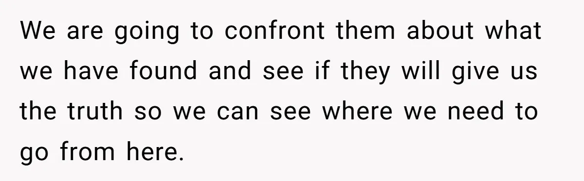 We are going to confront them about what we have found and see if they will give us the truth so we can see where we need to go from...
