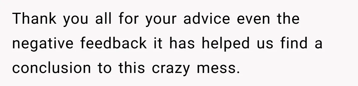 Thank you all for your advice even the negative feedback it has helped us find a conclusion to this crazy mess.
