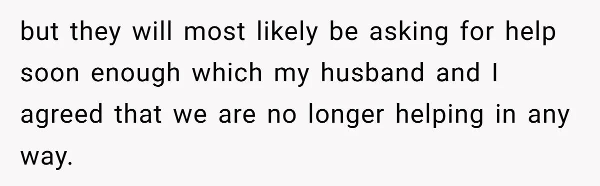 but they will most likely be asking for help soon enough which my husband and I agreed that we are no longer helping in any way.