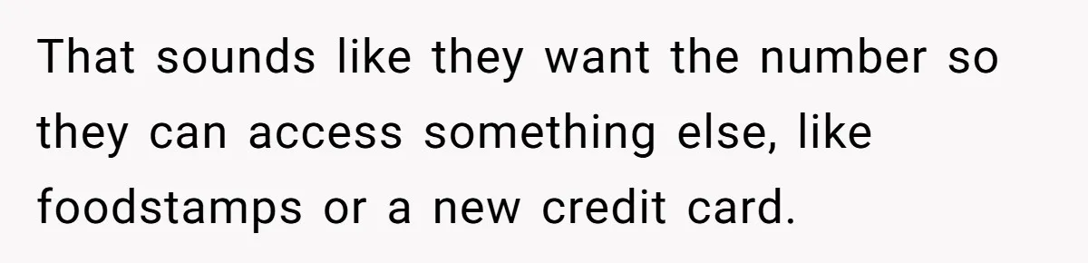 That sounds like they want the number so they can access something else, like foodstamps or a new credit card.