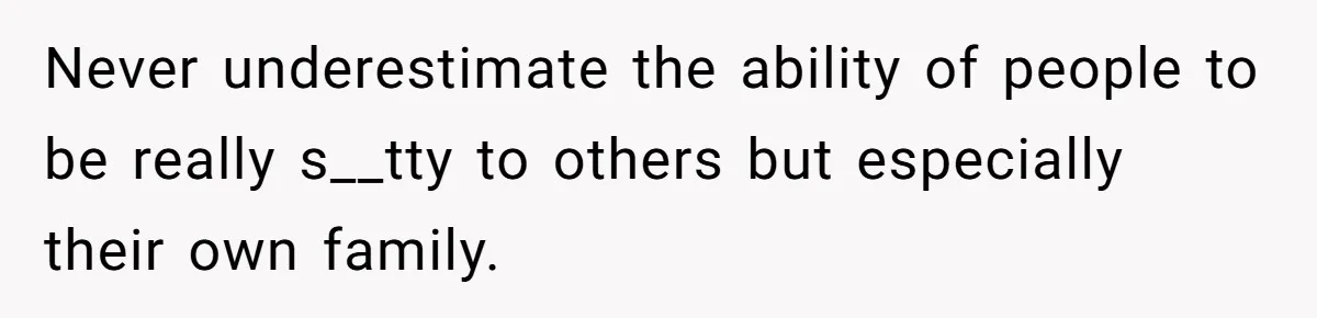 Never underestimate the ability of people to be really s__tty to others but especially their own family.