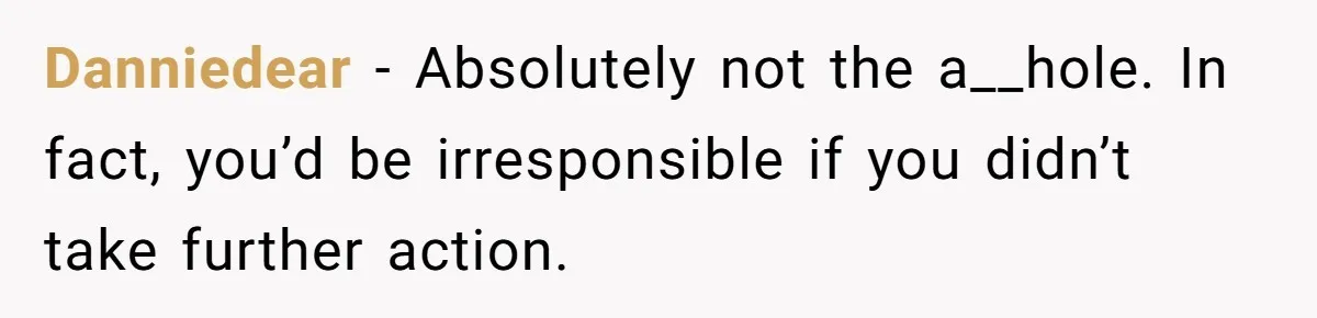 Danniedear − Absolutely not the a__hole. In fact, you’d be irresponsible if you didn’t take further action.