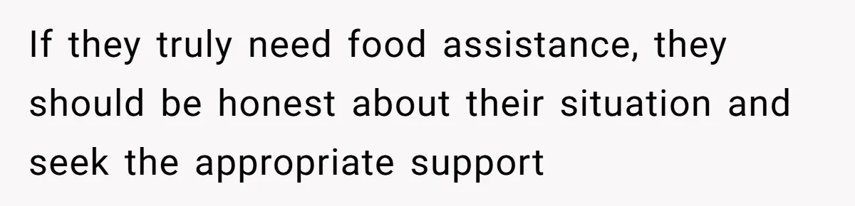 If they truly need food assistance, they should be honest about their situation and seek the appropriate support
