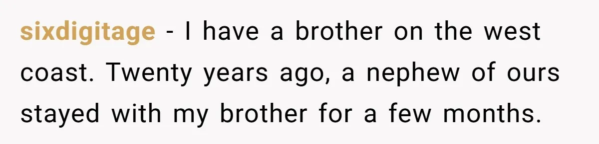 sixdigitage − I have a brother on the west coast. Twenty years ago, a nephew of ours stayed with my brother for a few months.