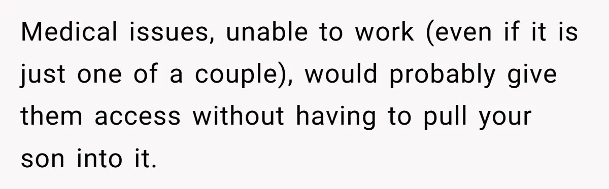 Medical issues, unable to work (even if it is just one of a couple), would probably give them access without having to pull your son into it.