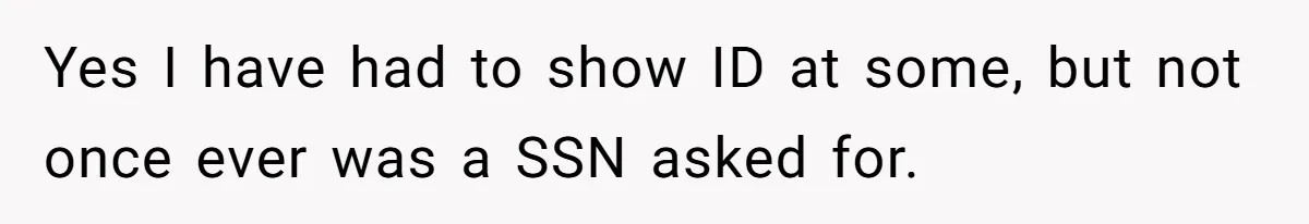Yes I have had to show ID at some, but not once ever was a SSN asked for.