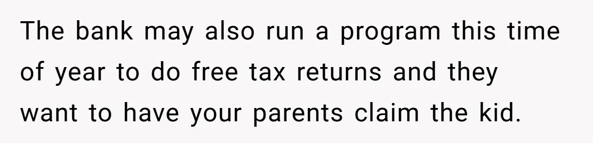 The bank may also run a program this time of year to do free tax returns and they want to have your parents claim the kid.