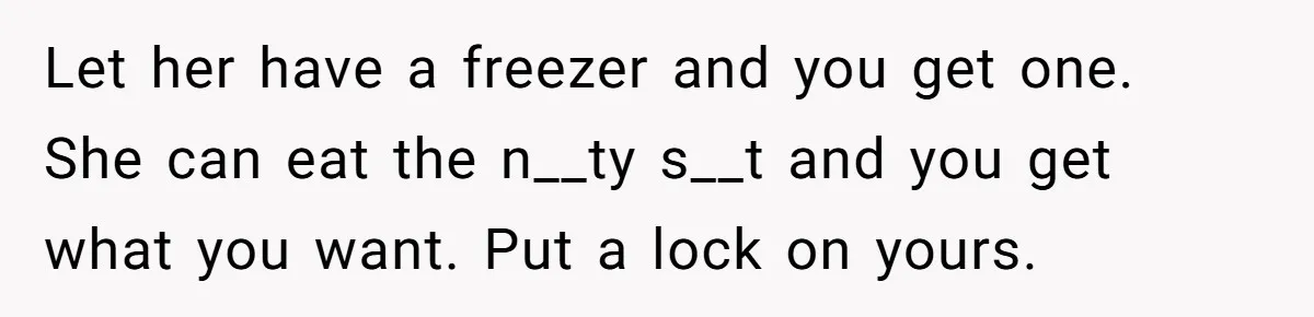 Let her have a freezer and you get one. She can eat the n__ty s__t and you get what you want. Put a lock on yours.