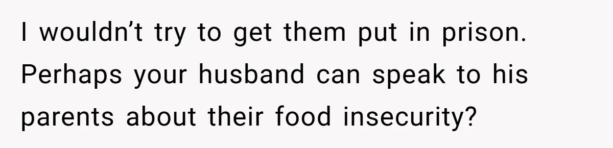 I wouldn’t try to get them put in prison. Perhaps your husband can speak to his parents about their food insecurity?