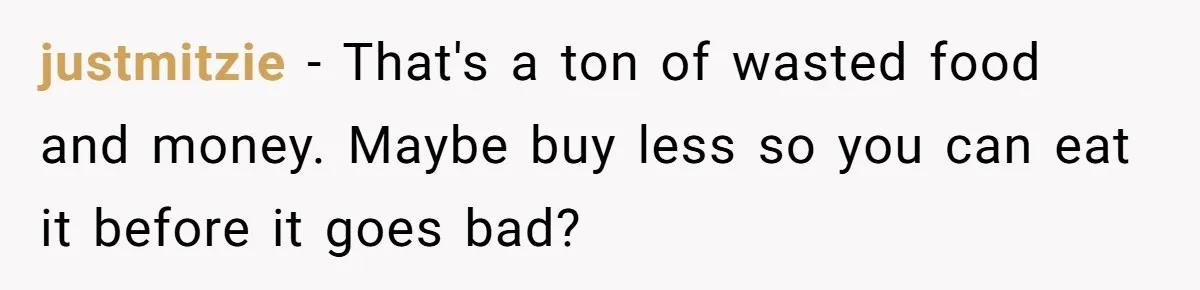 justmitzie − That's a ton of wasted food and money. Maybe buy less so you can eat it before it goes bad?