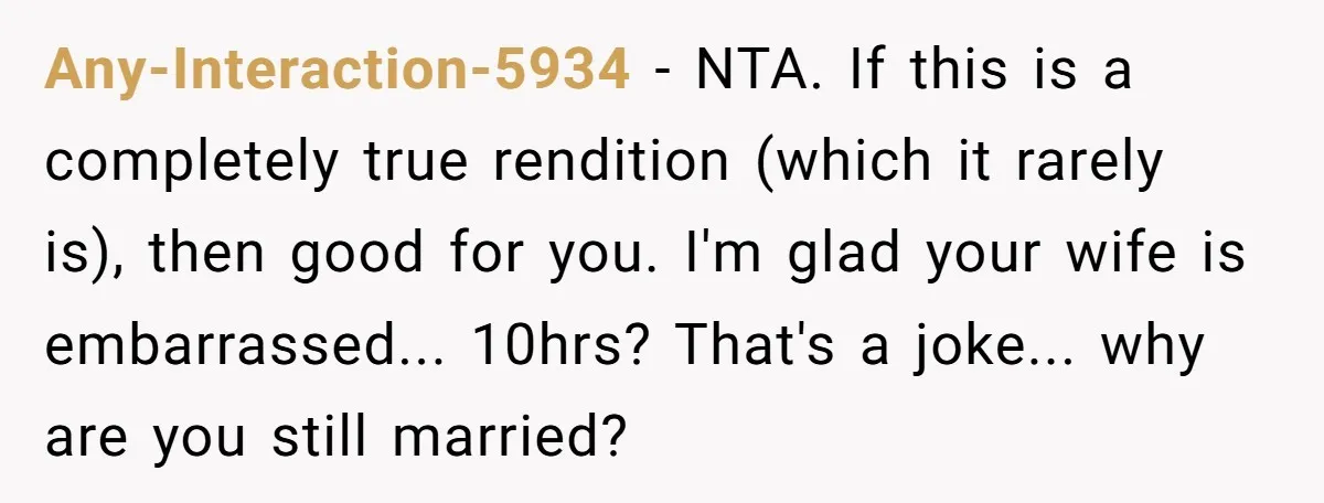 Any-Interaction-5934 − NTA. If this is a completely true rendition (which it rarely is), then good for you. I'm glad your wife is embarrassed... 10hrs? That's a joke... why are...
