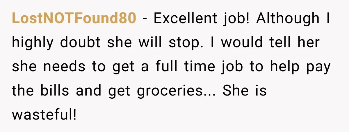 LostNOTFound80 − Excellent job! Although I highly doubt she will stop. I would tell her she needs to get a full time job to help pay the bills and get...