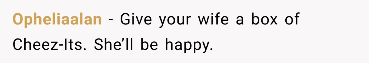 Opheliaalan − Give your wife a box of Cheez-Its. She’ll be happy.