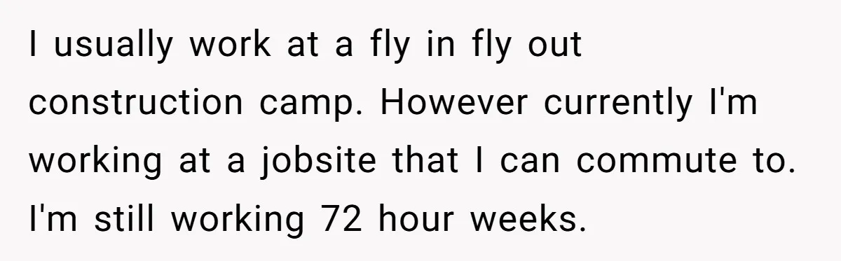 I usually work at a fly in fly out construction camp. However currently I'm working at a jobsite that I can commute to. I'm still working 72 hour weeks.