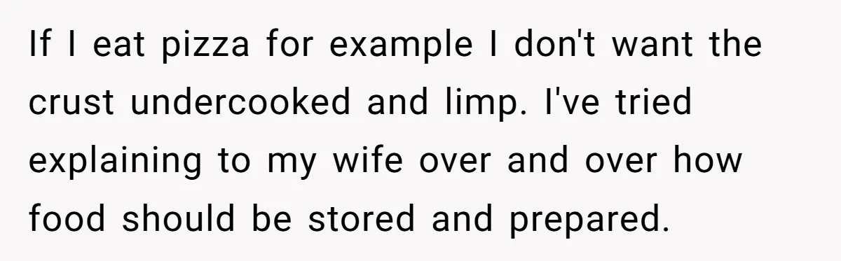 If I eat pizza for example I don't want the crust undercooked and limp. I've tried explaining to my wife over and over how food should be stored and prepared.