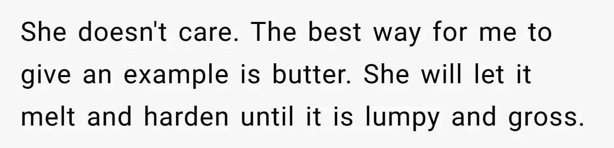 She doesn't care. The best way for me to give an example is butter. She will let it melt and harden until it is lumpy and gross.