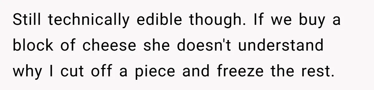 Still technically edible though. If we buy a block of cheese she doesn't understand why I cut off a piece and freeze the rest.