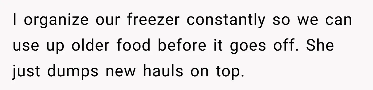 I organize our freezer constantly so we can use up older food before it goes off. She just dumps new hauls on top.