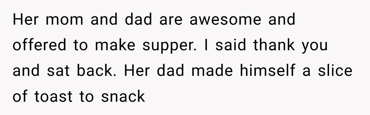Her mom and dad are awesome and offered to make supper. I said thank you and sat back. Her dad made himself a slice of toast to snack