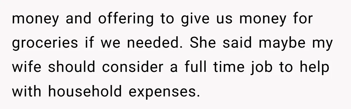 money and offering to give us money for groceries if we needed. She said maybe my wife should consider a full time job to help with household expenses.
