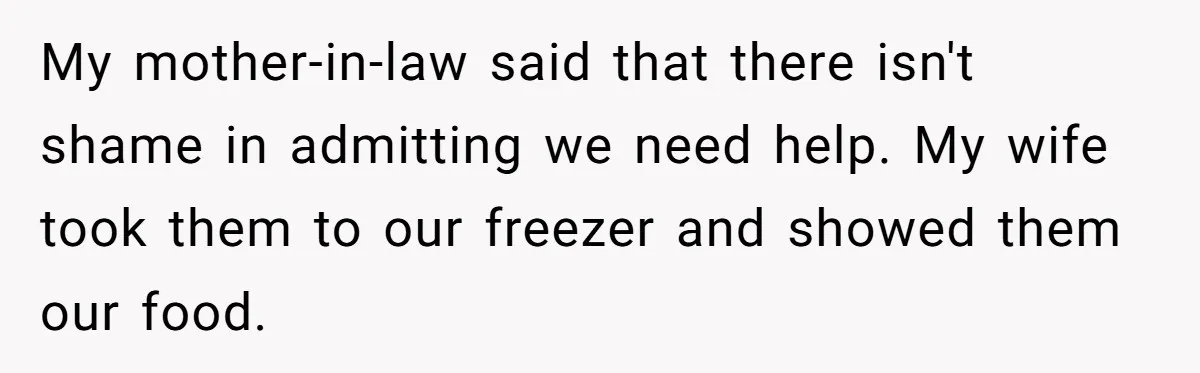 My mother-in-law said that there isn't shame in admitting we need help. My wife took them to our freezer and showed them our food.