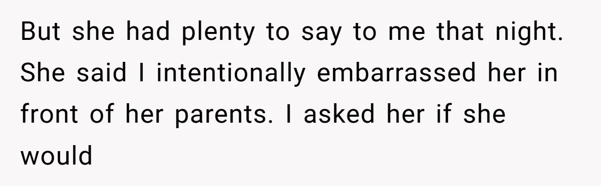 But she had plenty to say to me that night. She said I intentionally embarrassed her in front of her parents. I asked her if she would