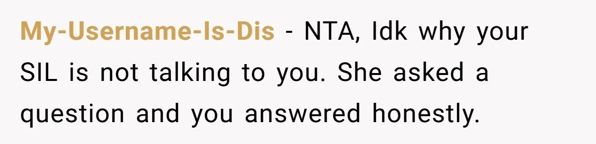 My-Username-Is-Dis − NTA, Idk why your SIL is not talking to you. She asked a question and you answered honestly.