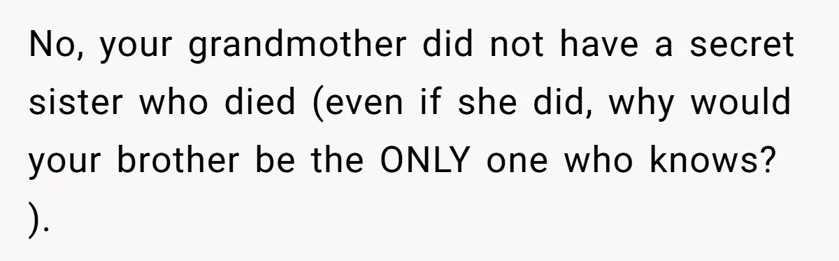 No, your grandmother did not have a secret sister who died (even if she did, why would your brother be the ONLY one who knows? ).