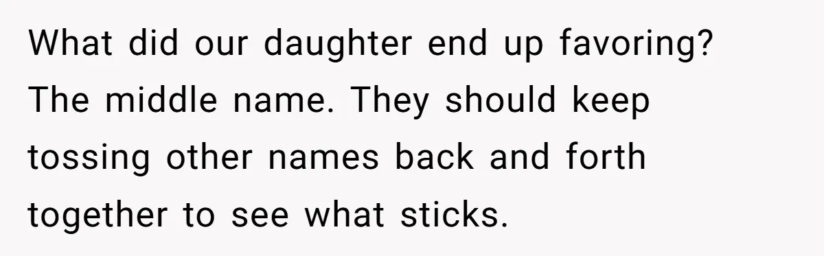 What did our daughter end up favoring? The middle name. They should keep tossing other names back and forth together to see what sticks.