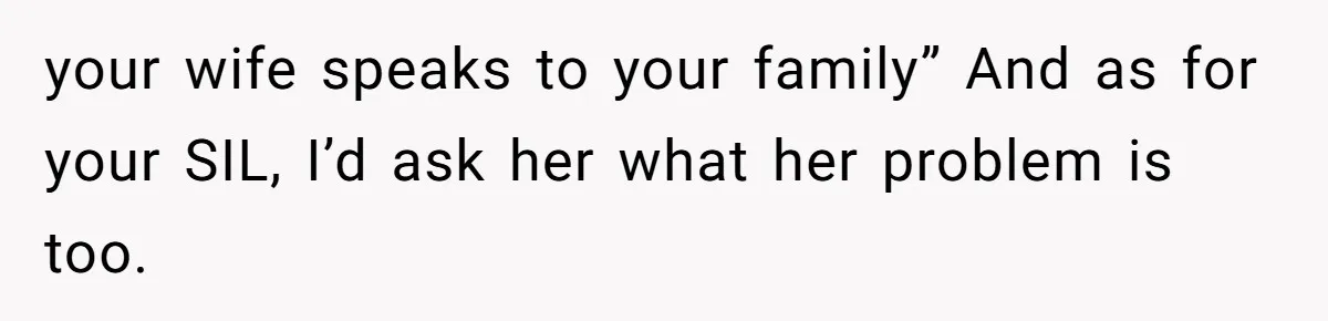 your wife speaks to your family” And as for your SIL, I’d ask her what her problem is too.