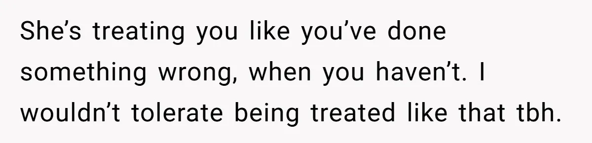 She’s treating you like you’ve done something wrong, when you haven’t. I wouldn’t tolerate being treated like that tbh.