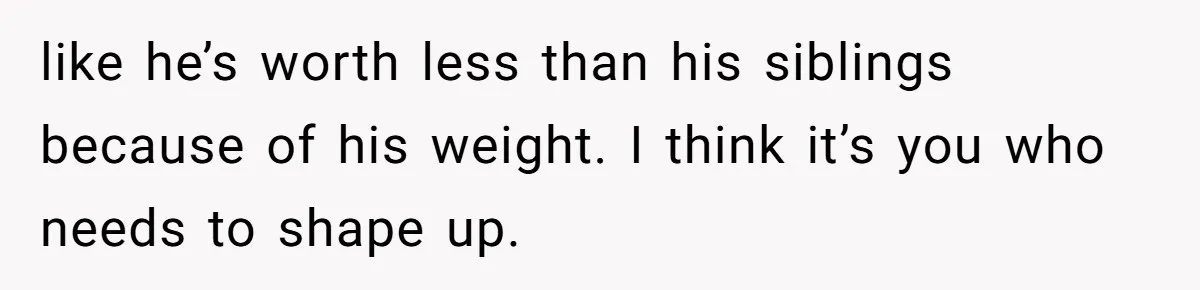 like he’s worth less than his siblings because of his weight. I think it’s you who needs to shape up.