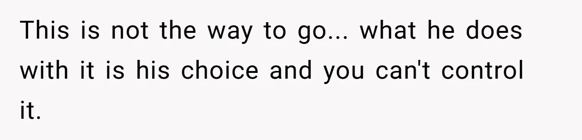 This is not the way to go... what he does with it is his choice and you can't control it.