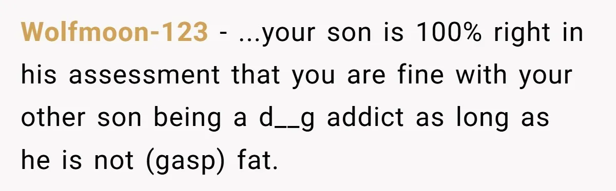 Wolfmoon-123 − ...your son is 100% right in his assessment that you are fine with your other son being a d__g addict as long as he is not (gasp) fat.