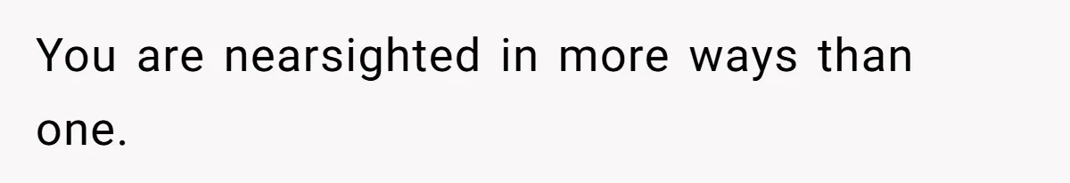 You are nearsighted in more ways than one.