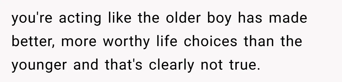 you're acting like the older boy has made better, more worthy life choices than the younger and that's clearly not true.