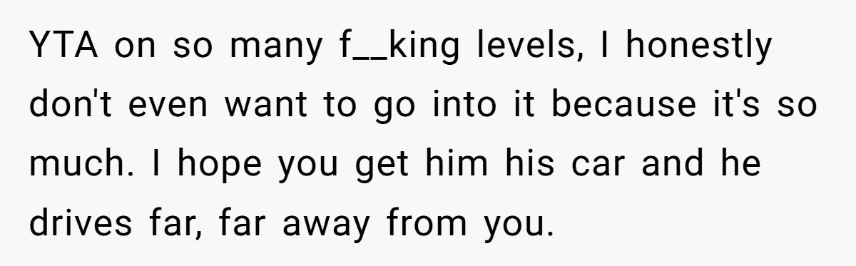YTA on so many f__king levels, I honestly don't even want to go into it because it's so much. I hope you get him his car and he drives far,...