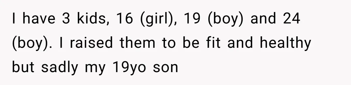 I have 3 kids, 16 (girl), 19 (boy) and 24 (boy). I raised them to be fit and healthy but sadly my 19yo son