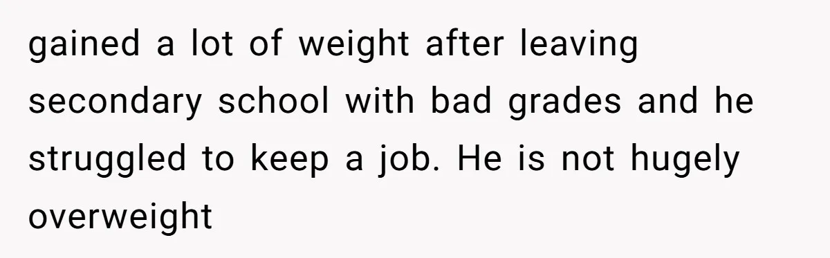 gained a lot of weight after leaving secondary school with bad grades and he struggled to keep a job. He is not hugely overweight