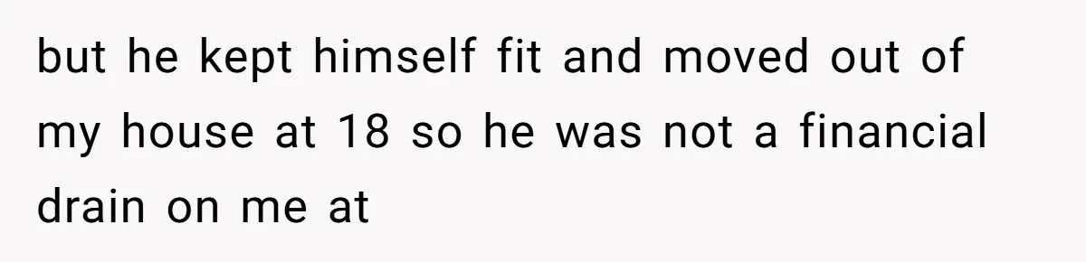 but he kept himself fit and moved out of my house at 18 so he was not a financial drain on me at