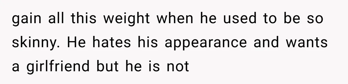 gain all this weight when he used to be so skinny. He hates his appearance and wants a girlfriend but he is not